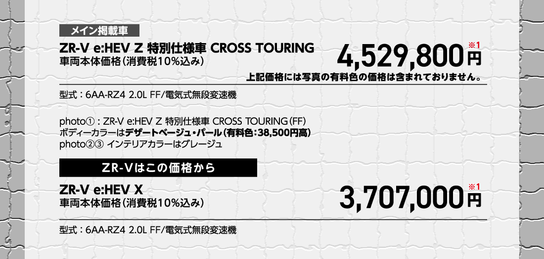 メイン掲載車ZR-V e:HEV Z 特別仕様車 CROSS TOURING車両本体価格（消費税10%込み）4,529,800円※1上記価格には写真の有料色の価格は含まれておりません。型式:6AA-RZ4 2.0L FF/電気式無段変速機photo①:ZR-V e:HEV Z 特別仕様車 CROSS TOURING（FF）ボディーカラーはデザートベージュ・パール（有料色:38,500円高）photo②③インテリアカラーはグレージュZR-Vはこの価格からZR-V e:HEV X車両本体価格（消費税10%込み）3,707,000円※1型式:6AA-RZ4 2.0L FF/電気式無段変速機