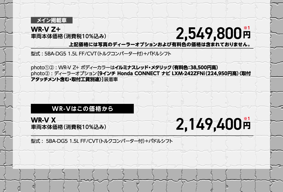 メイン掲載車WR-V Z+車両本体価格（消費税10%込み）車両本体価格（消費税10%込み）円※1型式:5BA-DG5 1.5L FF/CVT（トルクコンバーター付）+パドルシフトphoto①②:WR-V Z+ ボディーカラーはイルミナスレッド・メタリック（有料色:38,500円高）photo②:ディーラーオプション[9インチ Honda CONNECT ナビ LXM-242ZFNi（224,950円高）〈取付アタッチメント含む・取付工賃別途〉]装着車WR-Vはこの価格からWR-V X車両本体価格（消費税10%込み）2,149,400円※1型式:5BA-DG5 1.5L FF/CVT（トルクコンバーター付）+パドルシフト