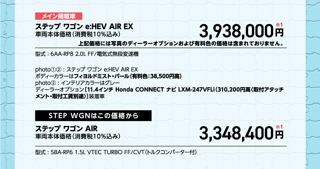 メイン掲載車ステップ ワゴン e:HEV AIR EX車両本体価格（消費税10%込み）3,938,000円※1上記価格には写真のディーラーオプションおよび有料色の価格は含まれておりません。型式:6AA-RP8 2.0L FF/電気式無段変速機photo①②:ステップ ワゴン e:HEV AIR EXボディーカラーはフィヨルドミスト・パール（有料色:38,500円高）photo②:インテリアカラーはグレーディーラーオプション[11.4インチ Honda CONNECT ナビ LXM-247VFLi（310,200円高〈取付アタッチメント・取付工賃別途〉]装着車STEP WGNはこの価格からステップ ワゴン AIR車両本体価格（消費税10%込み）3,348,400円※1型式:5BA-RP6 1.5L VTEC TURBO FF/CVT（トルクコンバーター付）