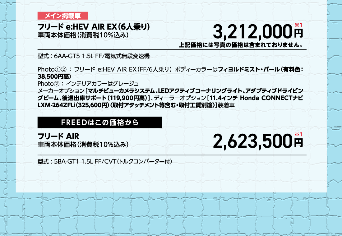 メイン掲載車フリード e:HEV AIR EX（6人乗り）車両本体価格（消費税10%込み）車両本体価格（消費税10%込み）円※1上記価格には写真の価格は含まれておりません。型式:6AA-GT5 1.5L FF/電気式無段変速機Photo①②:フリード e:HEV AIR EX（FF/6人乗り）ボディーカラーはフィヨルドミスト・パール（有料色:38,500円高）Photo②:インテリアカラーはグレージュメーカーオプション[マルチビューカメラシステム、LEDアクティブコーナリングライト、アダプティブドライビングビーム、後退出庫サポート（119,900円高）]、ディーラーオプション[11.4インチ Honda CONNECTナビ LXM-264ZFLi（325,600円）〈取付アタッチメント等含む・取付工賃別途〉]装着車FREEDはこの価格からフリード AIR車両本体価格（消費税10%込み）車両本体価格（消費税10%込み）円※1型式:5BA-GT1 1.5L FF/CVT（トルクコンバーター付）
