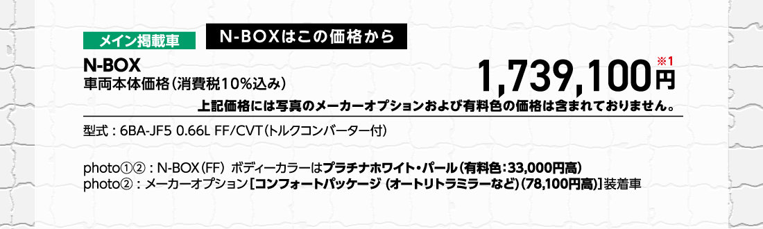 メイン掲載車N-BOXはこの価格からN-BOX車両本体価格（消費税10%込み）車両本体価格（消費税10%込み）円※1上記価格には写真のメーカーオプションおよび有料色の価格は含まれておりません。型式:6BA-JF5 0.66L FF/CVT（トルクコンバーター付）photo①②:N-BOX（FF）ボディーカラーはプラチナホワイト・パール（有料色:33,000円高）photo②:メーカーオプション[コンフォートパッケージ (オートリトラミラーなど)（78,100円高）]装着車