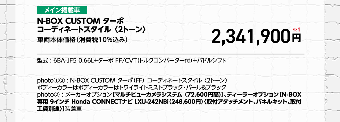 メイン掲載車N-BOX CUSTOM ターボコーディネートスタイル 〈2トーン〉車両本体価格（消費税10%込み）車両本体価格（消費税10%込み）円※1型式:6BA-JF5 0.66L+ターボ FF/CVT（トルクコンバーター付）+パドルシフトphoto①②:N-BOX CUSTOM ターボ（FF）コーディネートスタイル〈2トーン〉ボディーカラーはボディーカラーはトワイライトミストブラック・パール&ブラックphoto②:メーカーオプション［マルチビューカメラシステム （72,600円高）]、ディーラーオプション[N-BOX専用 9インチ Honda CONNECTナビ LXU-242NBi（248,600円）〈取付アタッチメント、パネルキット、取付工賃別途〉]装着車	
