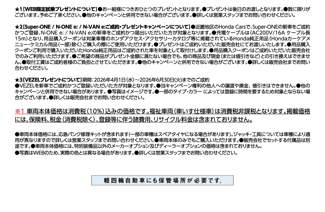 ★1[WEB限定試乗プレゼントについて]●お一組様につきおひとつのプレゼントとなります。●プレゼントは後日のお渡しとなります。●数に限りがございます。予めご了承ください。●他のキャンペーンと併用できない場合がございます。●詳しくは営業スタッフまでお問い合わせください。★2[Super-ONE/N-ONE e:/N-VAN e:ご成約・プレゼントキャンペーンについて]●近畿地区のHonda Carsで、Super-ONEの新車をご成約かつご登録、N-ONE e:/N-VAN e:の新車をご成約かつ届出いただいた方が対象となります。●充電ケーブルは〈AC200V/16A ケーブル長15m〉となり、用品購入クーポンは対象車種のホンダアクセス・アクセサリーカタログ等に掲載されているHonda純正用品（Hondaカーケアメニュー・ケミカル用品〈一部〉除く）ご購入の際にご使用いただけます。●プレゼントはご成約いただいた販売会社にてお渡しいたします。●用品購入クーポンご利用で購入いただいたHonda純正用品はご成約された車を対象として取付けします。●用品購入クーポンはご成約いただいた販売会社でのみご利用いただけます。●ご希望の商品がプレゼント金額に満たない場合でも、他の商品及び現金（または値引きなど）との引き換えはできません。●取付工賃はご成約者様のご負担とさせていただきます。●他のキャンペーンと併用できない場合がございます。●詳しくは販売会社までお問い合わせください。★3[VEZELプレゼントについて]期間:2026年4月1日（水）〜2026年6月30日(火)までのご成約●VEZELを新車でご成約かつご登録いただいた方が対象となります。●当キャンペーン権利の他人への譲渡や換金、値引きはできません。●他のキャンペーンと併用できない場合があります。●写真はイメージです。●一部のタイプ・カラー によっては登録に時間を要するため対象とならない場合がございます。●詳しくは販売会社までお問い合わせください。※1車両本体価格は消費税（10%）込みの価格です。福祉車両（車いす仕様車）は消費税非課税となります。掲載価格には、保険料、税金（消費税除く）、登録等に伴う諸費用、リサイクル料金は含まれておりません。●車両本体価格には、応急パンク修理キットが含まれます(一部の車種はスペアタイヤになる場合があります)。ジャッキ・工具については車種により適用が異なりますので詳しくは営業スタッフまでお問い合わせください。●車両本体のみでもご購入いただけます。●販売会社でセットする付属品は別途です。●車両本体価格には、特別装備品以外のメーカーオプション及びディーラーオプションの価格は含まれておりません。	●写真はWEBのため、実際の色とは異なる場合があります。●詳しくは営業スタッフまでお問い合わせください。軽四輪自動車にも保管場所が日露です。