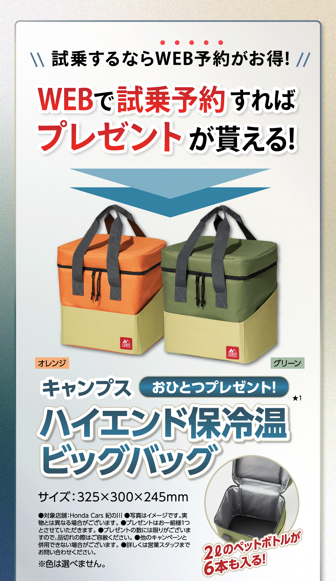 試乗するならWEB予約がお得!WEBで試乗予約すればプレゼントが貰える!キャンプスハイエンド保冷温ビッグバッグおひとつプレゼント!★1オレンジグリーンサイズ:325✕300✕245mm2ℓのペットボトルが6本も入る!●対象店舗:Honda Cars 紀の川●写真はイメージです。実物とは異なる場合がございます。●プレゼントはお一組様1つとさせていただきます。●プレゼントの数には限りがございますので、品切れの際はご容赦ください。●他のキャンペーンと併用できない場合がございます。●詳しくは営業スタッフまでお問い合わせください。※色は選べません。