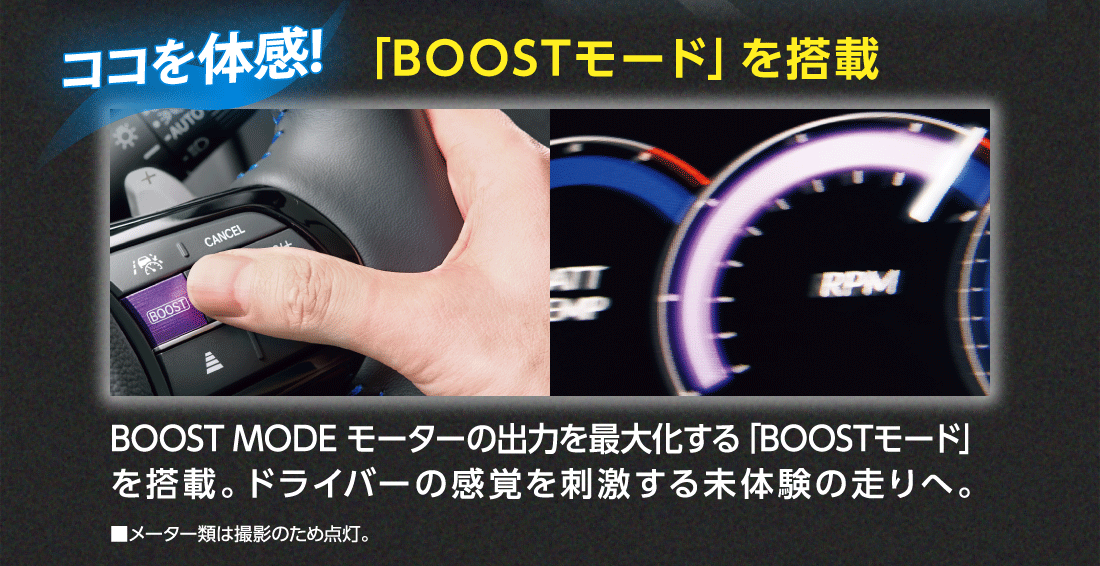 ココを体感!「BOOSTモード」を搭載BOOST MODE モーターの出力を最大化する「BOOSTモード」を搭載。ドライバーの感覚を刺激する未体験の走りへ。■メーター類は撮影のため点灯。