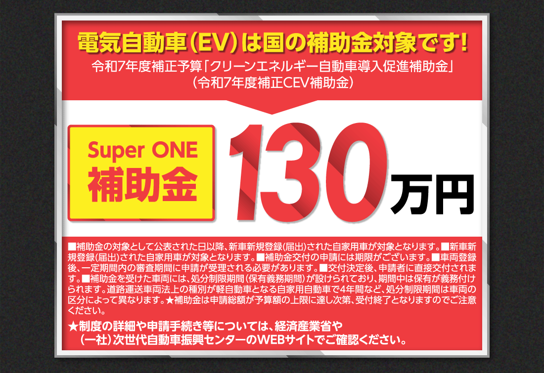 電気自動車（EV）は国の補助金対象です!令和7年度補正予算「クリーンエネルギー自動車導入促進補助金」（令和7年度補正CEV補助金）Super ONE補助金130万円■補助金の対象として公表された日以降、新車新規登録(届出)された自家用車が対象となります。■新車新規登録(届出)された自家用車が対象となります。■補助金交付の申請には期限がございます。■車両登録後、一定期間内の審査期間に申請が受理される必要があります。■交付決定後、申請者に直接交付されます。■補助金を受けた車両には、処分制限期間（保有義務期間）が設けられており、期間中は保有が義務付けられます。道路運送車両法上の種別が軽自動車となる自家用自動車で4年間など、処分制限期間は車両の区分によって異なります。★補助金は申請総額が予算額の上限に達し次第、受付終了となりますのでご注意ください。★制度の詳細や申請手続き等については、経済産業省や（一社）次世代自動車振興センターのWEBサイトでご確認ください。