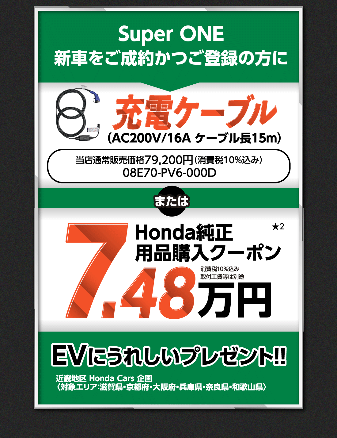 Super ONE新車をご成約かつご登録の方に充電ケーブル（AC200V/16A ケーブル長15m）当店通常販売価格79,200円（消費税10%込み）08E70-PV6-000DまたはHonda純正用品購入クーポン★27.48万円消費税10%込み取付工賃等は別途EVにうれしいプレゼント!!近畿地区 Honda Cars 企画〈対象エリア：滋賀県・京都府・大阪府・兵庫県・奈良県・和歌山県〉