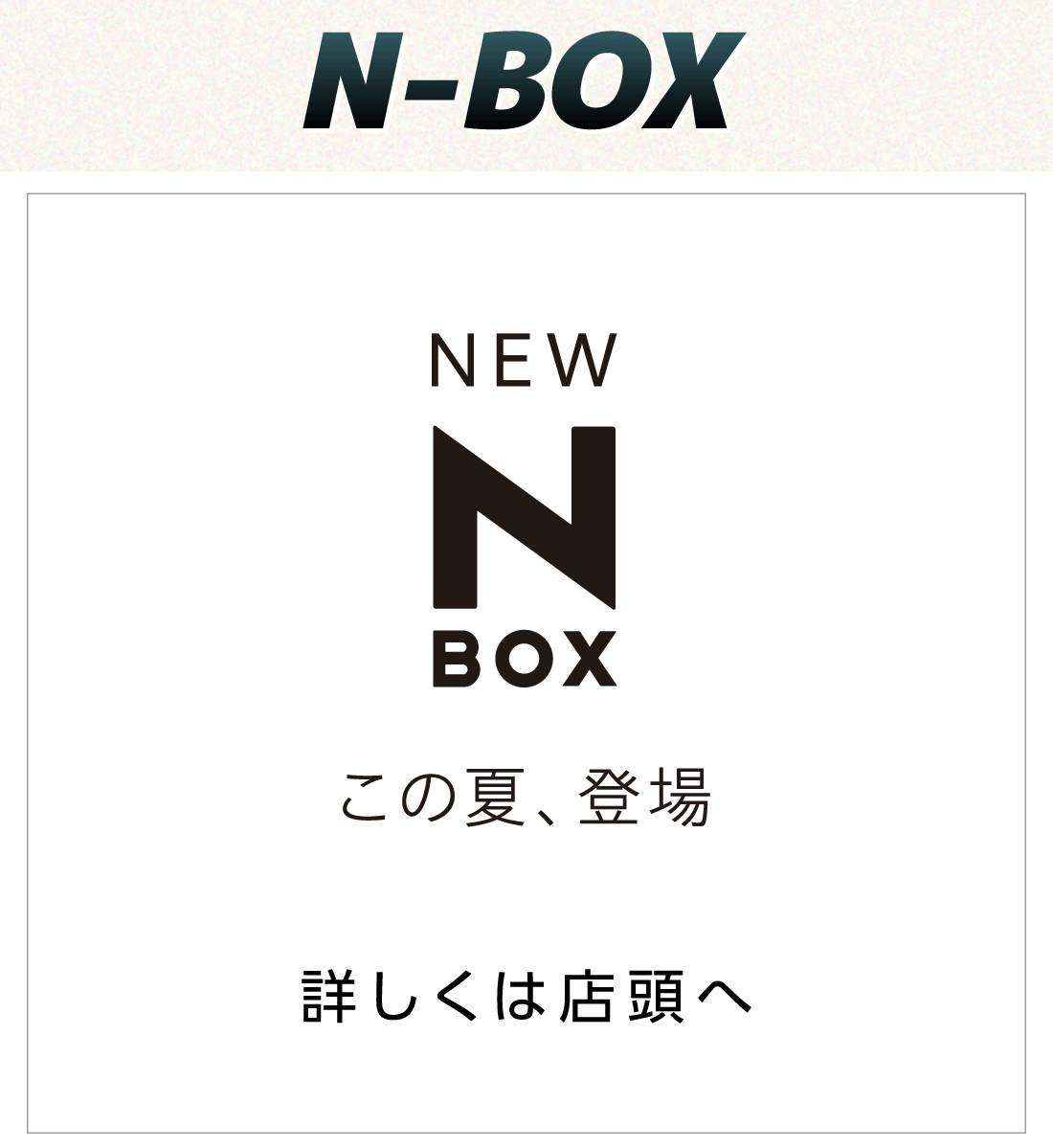 N-BOX NEW N-BOX この夏、登場 詳しくは店頭へ
