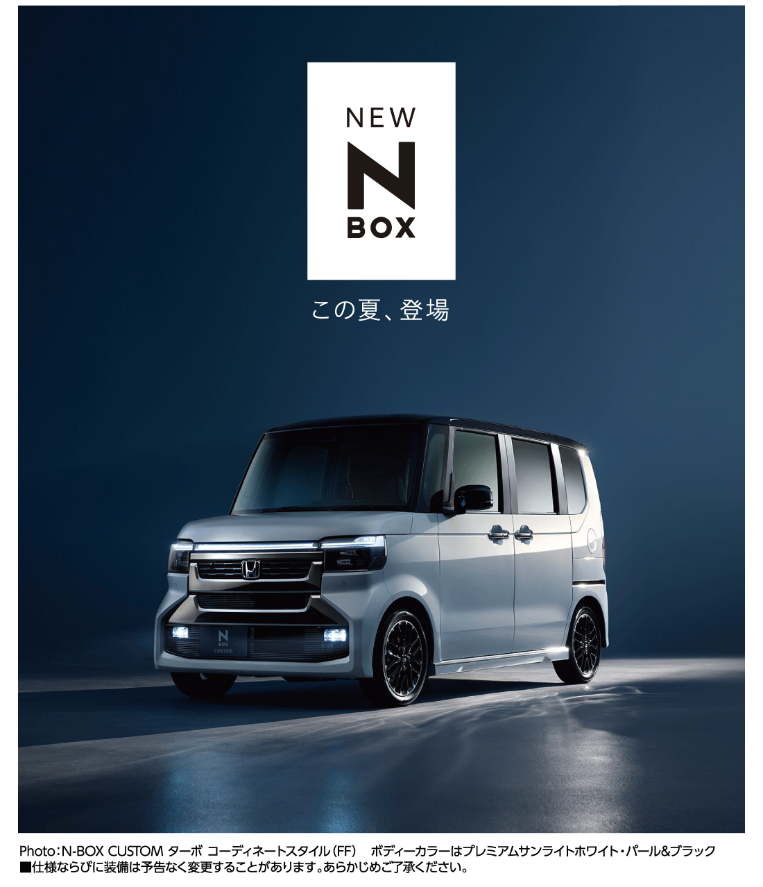 NEW N-BOX この夏、登場 Photo:N-BOX CUSTOM ターボ コーディネートスタイル（FF）ボディーカラーはプレミアムサンライトホワイト・パール&ブラック	■仕様ならびに装備は予告なく変更することがあります。あらかじめご了承ください。