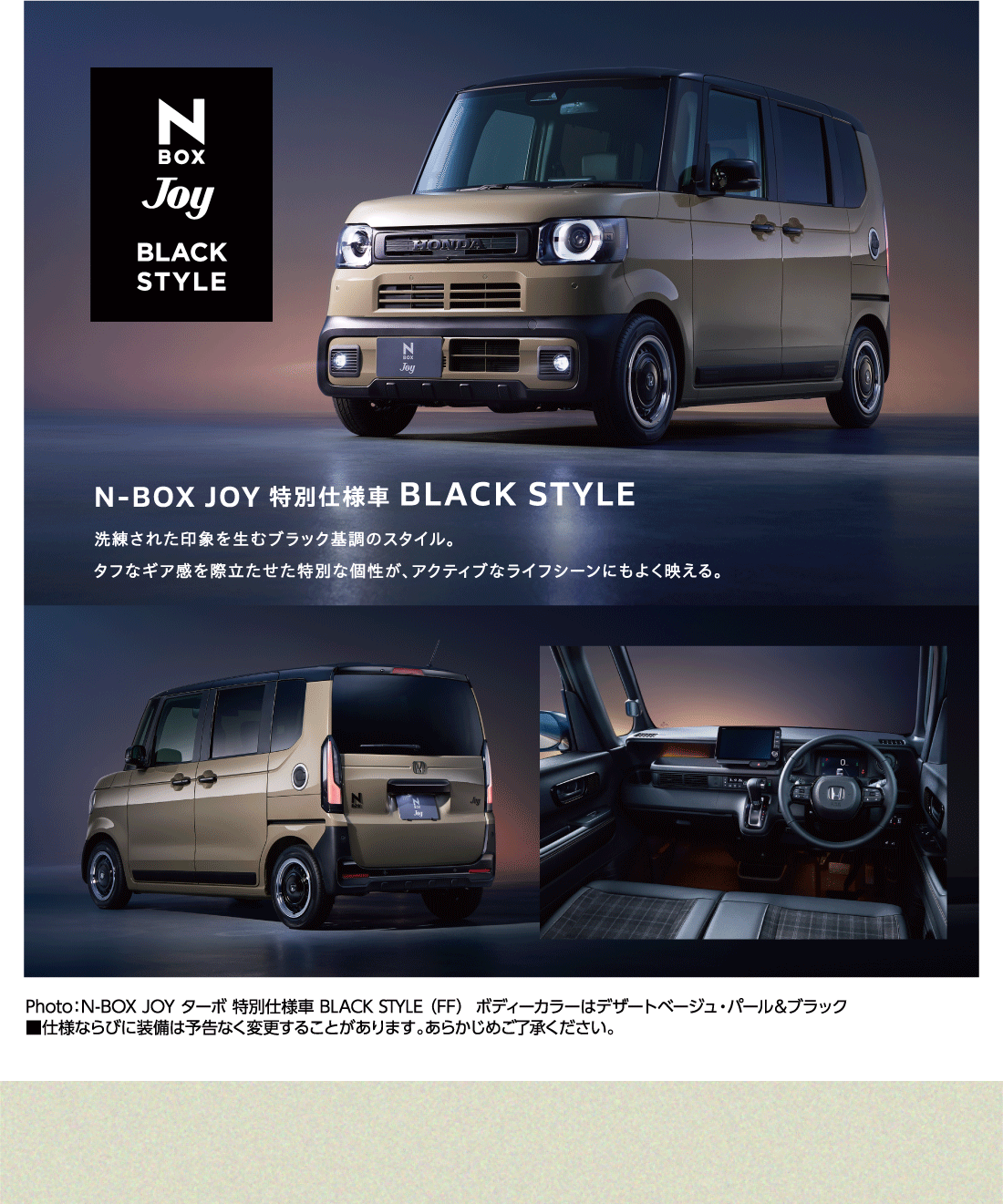 N BOX JOY 特別仕様車 BLACK STYLE 洗練された印象を生むブラック基調のスタイル。タフなギア感を際立たせた特別な個性が、アクティブなライフシーンにもよく映える。Photo:N-BOX JOY ターボ 特別仕様車 BLACK STYLE（FF）ボディーカラーはデザートベージュ・パール&ブラック■仕様ならびに装備は予告なく変更することがあります。あらかじめご了承ください。