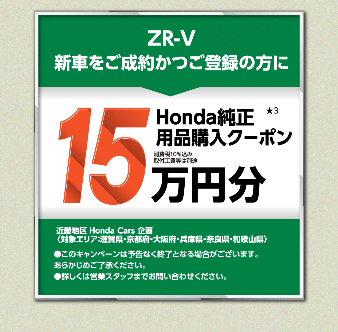 ZR-V新車をご成約かつご登録の方にHonda純正用品購入クーポン★315万円分消費税10%込み取付工賃等は別途近畿地区 Honda Cars 企画〈対象エリア：滋賀県・京都府・大阪府・兵庫県・奈良県・和歌山県〉●このキャンペーンは予告なく終了となる場合がございます。あらかじめご了承ください。●詳しくは営業スタッフまでお問い合わせください。