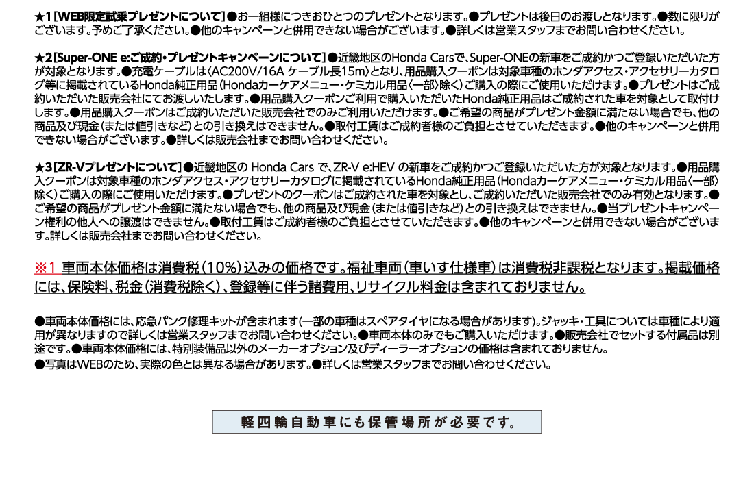 ★1[WEB限定試乗プレゼントについて]●お一組様につきおひとつのプレゼントとなります。●プレゼントは後日のお渡しとなります。●数に限りがございます。予めご了承ください。●他のキャンペーンと併用できない場合がございます。●詳しくは営業スタッフまでお問い合わせください。★2[Super-ONE e:ご成約・プレゼントキャンペーンについて]●近畿地区のHonda Carsで、Super-ONEの新車をご成約かつご登録いただいた方が対象となります。●充電ケーブルは〈AC200V/16A ケーブル長15m〉となり、用品購入クーポンは対象車種のホンダアクセス・アクセサリーカタログ等に掲載されているHonda純正用品（Hondaカーケアメニュー・ケミカル用品〈一部〉除く）ご購入の際にご使用いただけます。●プレゼントはご成約いただいた販売会社にてお渡しいたします。●用品購入クーポンご利用で購入いただいたHonda純正用品はご成約された車を対象として取付けします。●用品購入クーポンはご成約いただいた販売会社でのみご利用いただけます。●ご希望の商品がプレゼント金額に満たない場合でも、他の商品及び現金（または値引きなど）との引き換えはできません。●取付工賃はご成約者様のご負担とさせていただきます。●他のキャンペーンと併用できない場合がございます。●詳しくは販売会社までお問い合わせください。★3[ZR-Vプレゼントについて]●近畿地区のHonda Carsで、ZR-V e:HEV の新車をご成約かつご登録いただいた方が対象となります。●用品購入クーポンは対象車種のホンダアクセス・アクセサリーカタログに掲載されているHonda純正用品（Hondaカーケアメニュー・ケミカル用品〈一部〉除く）ご購入の際にご使用いただけます。●プレゼントのクーポンはご成約された車を対象とし、ご成約いただいた販売会社でのみ有効となります。●ご希望の商品がプレゼント金額に満たない場合でも、他の商品及び現金（または値引きなど）との引き換えはできません。●当プレゼントキャンペーン権利の他人への譲渡はできません。●取付工賃はご成約者様のご負担とさせていただきます。●他のキャンペーンと併用できない場合がございます。詳しくは販売会社までお問い合わせください。※1車両本体価格は消費税（10%）込みの価格です。福祉車両（車いす仕様車）は消費税非課税となります。掲載価格には、保険料、税金（消費税除く）、登録等に伴う諸費用、リサイクル料金は含まれておりません。●車両本体価格には、応急パンク修理キットが含まれます(一部の車種はスペアタイヤになる場合があります)。ジャッキ・工具については車種により適用が異なりますので詳しくは営業スタッフまでお問い合わせください。●車両本体のみでもご購入いただけます。●販売会社でセットする付属品は別途です。●車両本体価格には、特別装備品以外のメーカーオプション及びディーラーオプションの価格は含まれておりません。	●写真はWEBのため、実際の色とは異なる場合があります。●詳しくは営業スタッフまでお問い合わせください。軽四輪自動車にも保管場所が必要です。