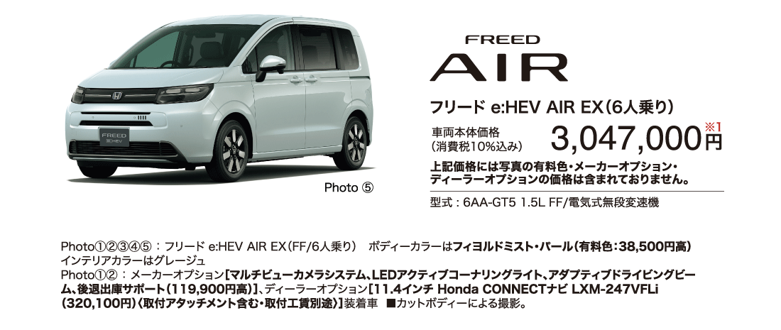 フリードe:HEV AIR EX（6人乗り）車両本体価格（消費税10％込み）3,047,000円※1上記価格には写真の有料色・メーカーオプション・ディーラーオプションの価格は含まれておりません。型式:6AA-GT5 1.5L FF/電気式無段変速機Photo⑤Photo①②③④⑤:フリード e:HEV AIR EX（FF/6人乗り）ボディーカラーはフィヨルドミスト・パール（有料色:38,500円高）インテリアカラーはグレージュPhoto①②:メーカーオプション［マルチビューカメラシステム、LEDアクティブコーナリングライト、アダプティブドライビングビーム、後退出庫サポート（119,900円高）］、ディーラーオプション［11.4インチ Honda CONNECTナビ LXM-247VFLi（320,100円）〈取付アタッチメント含む・取付工賃別途〉］装着車■カットボディーによる撮影。