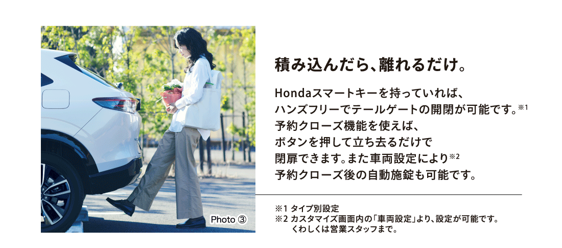 積み込んだら、離れるだけ。Hondaスマートキーを持っていれば、ハンズフリーでテールゲートの開閉が可能です。※1予約クローズ機能を使えば、ボタンを押して立ち去るだけで閉扉できます。また車両設定により※2予約クローズ後の自動施錠も可能です。※1タイプ別設定※2カスタマイズ画面内の「車両設定」より、設定が可能です。くわしくは営業スタッフまで。Photo ③