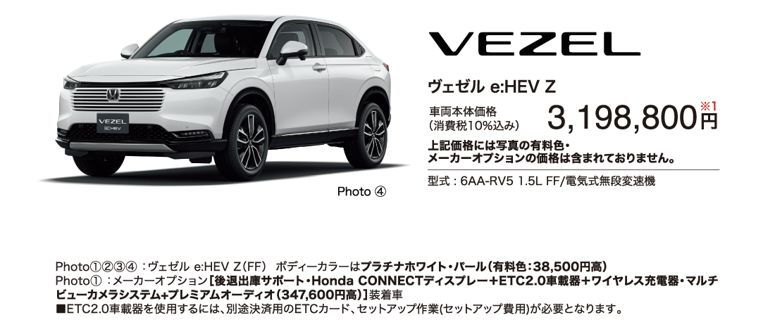 Photo④ヴェゼルe:HEV Z車両本体価格（消費税10％込み）3,198,800円※1上記価格には写真の有料色・メーカーオプションの価格は含まれておりません。型式:6AA-RV5 1.5L FF/電気式無段変速機Photo①②③④:ヴェゼルe:HEV Z（FF）ボディーカラーはプラチナホワイト・パール（有料色:38,500円高）Photo①：メーカーオプション［後退出庫サポート・Honda CONNECTディスプレー＋ETC2.0車載器＋ワイヤレス充電器・マルチビューカメラシステム+プレミアムオーディオ（347,600円高）］装着車■ETC2.0車載器を使用するには、別途決済用のETCカード、セットアップ作業(セットアップ費用)が必要となります。