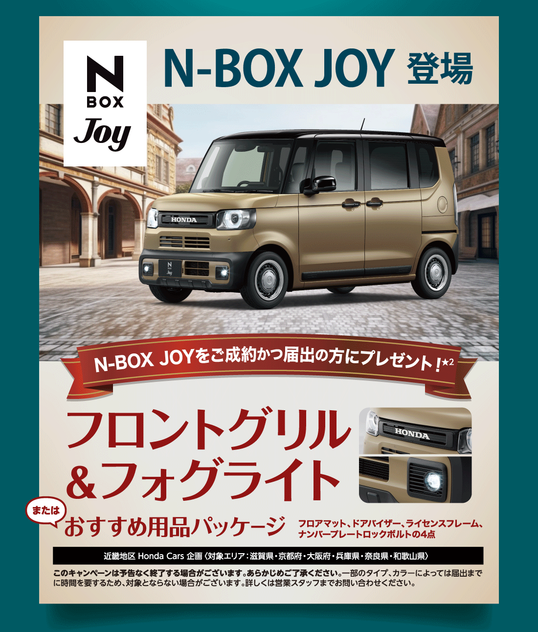 N-BOX JOY 登場N-BOX JOYをご成約かつ届出の方にプレゼント!フロントグリル＆フォグライトまたはおすすめ用品パッケージフロアマット、ドアバイザー、ライセンスフレーム、ナンバープレートロックボルトの4点近畿地区 Honda Cars 企画〈対象エリア：滋賀県・京都府・大阪府・兵庫県・奈良県・和歌山県〉このキャンペーンは予告なく終了する場合がございます。あらかじめご了承ください。一部のタイプ、カラーによっては届出までに時間を要するため、対象とならない場合がございます。詳しくは営業スタッフまでお問い合わせください。