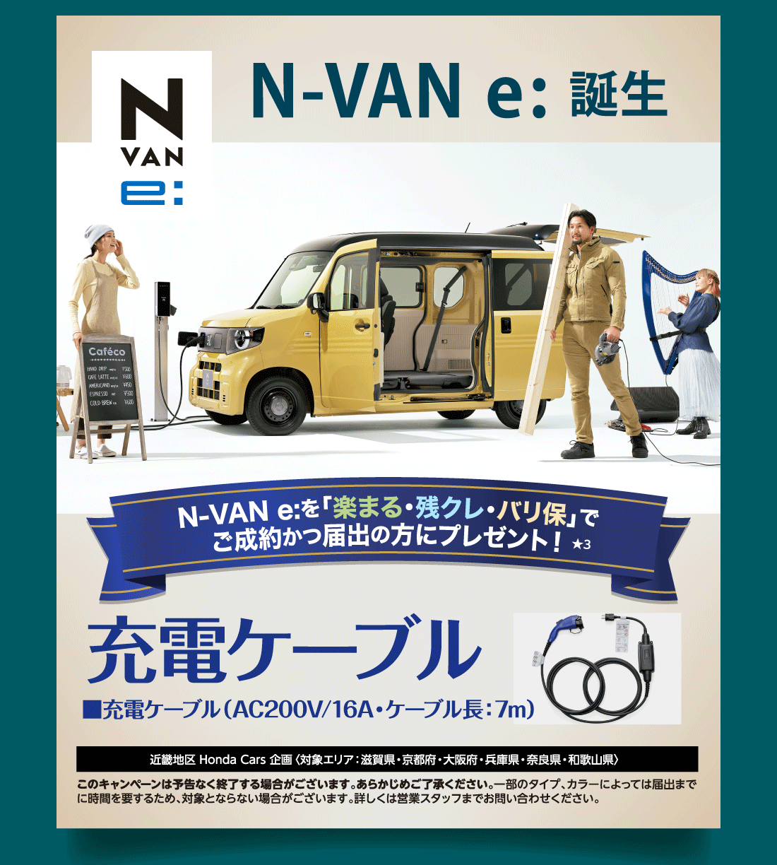 N-VANe:誕生N-VAN e:を「楽まる・残クレ・バリ保」でご成約かつ届出の方にプレゼント!★3充電ケーブル■充電ケーブル（AC200V/16A・ケーブル長:7m）近畿地区 Honda Cars 企画〈対象エリア：滋賀県・京都府・大阪府・兵庫県・奈良県・和歌山県〉このキャンペーンは予告なく終了する場合がございます。あらかじめご了承ください。一部のタイプ、カラーによっては届出までに時間を要するため、対象とならない場合がございます。詳しくは営業スタッフまでお問い合わせください。