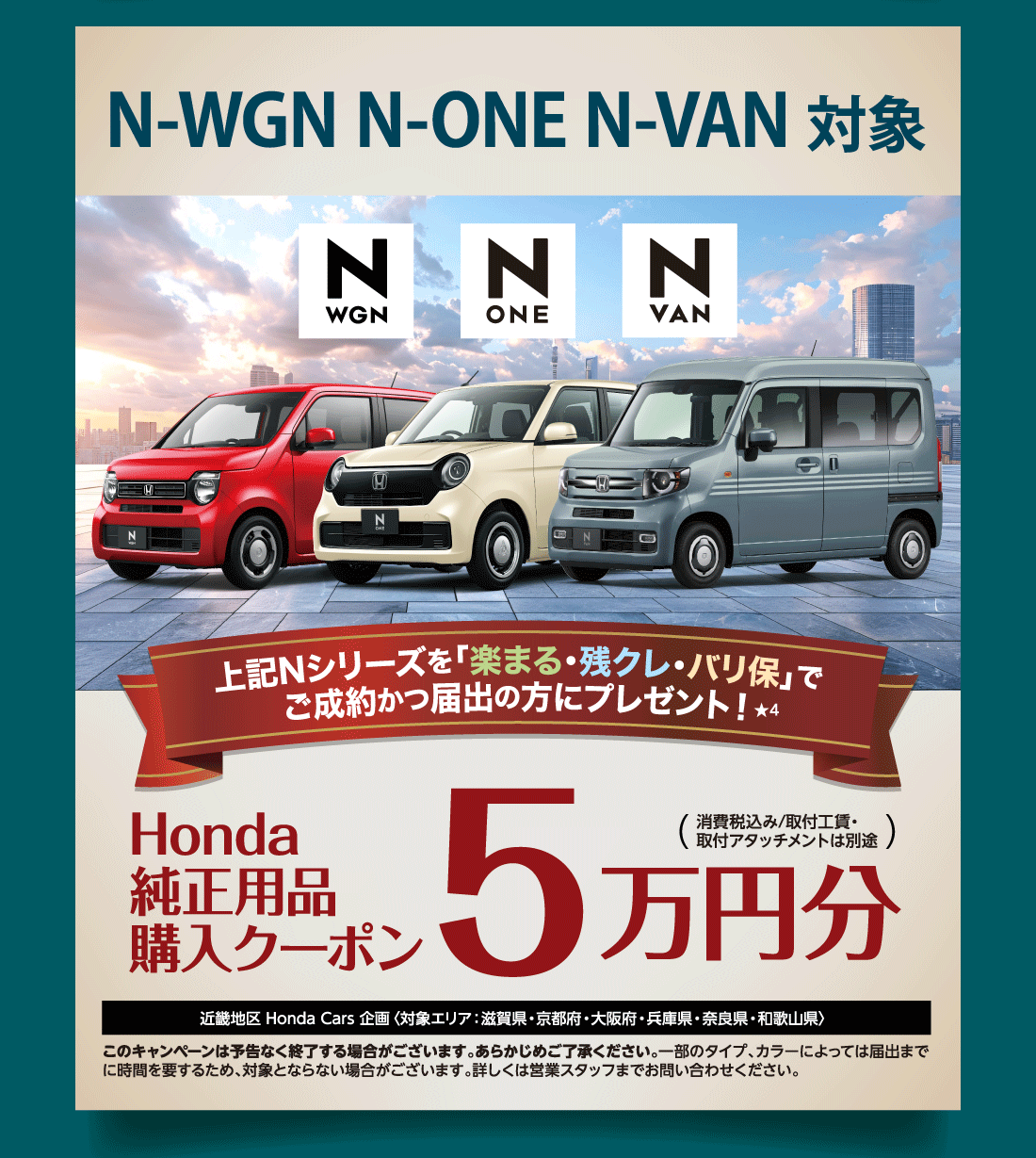 N-WGN N-ONE N-VAN対象上記Nシリーズを「楽まる・残クレ・バリ保」でご成約かつ届出の方にプレゼント!Honda純正用品購入クーポン5万円分（消費税込み/取付工賃・取付アタッチメントは別途）近畿地区 Honda Cars 企画〈対象エリア：滋賀県・京都府・大阪府・兵庫県・奈良県・和歌山県〉このキャンペーンは予告なく終了する場合がございます。あらかじめご了承ください。一部のタイプ、カラーによっては届出までに時間を要するため、対象とならない場合がございます。詳しくは営業スタッフまでお問い合わせください。