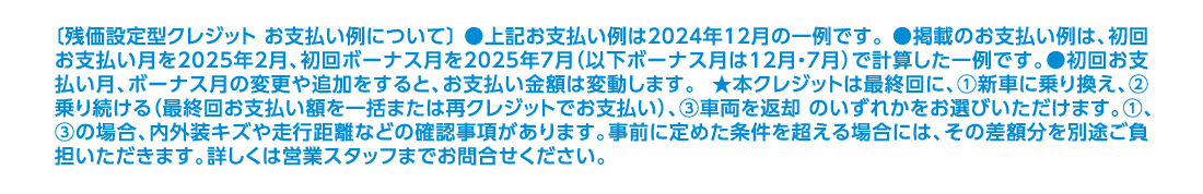 〔残価設定型クレジット お支払い例について〕 ●上記お支払い例は2024年12月の一例です。 ●掲載のお支払い例は、初回お支払い月を2025年2月、初回ボーナス月を2025年7月（以下ボーナス月は12月・7月）で計算した一例です。●初回お支払い月、ボーナス月の変更や追加をすると、お支払い金額は変動します。 ★本クレジットは最終回に、①新車に乗り換え、②乗り続ける（最終回お支払い額を一括または再クレジットでお支払い）、③車両を返却 のいずれかをお選びいただけます。①、③の場合、内外装キズや走行距離などの確認事項があります。事前に定めた条件を超える場合には、その差額分を別途ご負担いただきます。詳しくは営業スタッフまでお問合せください。