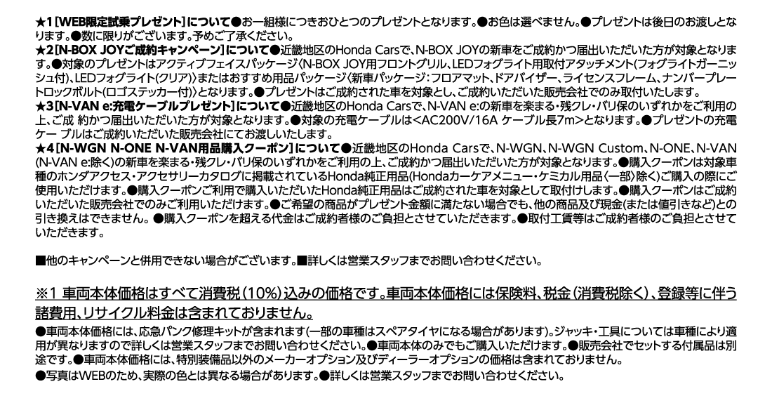 ★1［WEB限定試乗プレゼント］について●お一組様につきおひとつのプレゼントとなります。●お色は選べません。●プレゼントは後日のお渡しとなります。●数に限りがございます。予めご了承ください。★2［N-BOX JOYご成約キャンペーン］について●近畿地区のHonda Carsで、N-BOX JOYの新車をご成約かつ届出いただいた方が対象となります。●対象のプレゼントはアクティブフェイスパッケージ〈N-BOX JOY用フロントグリル、LEDフォグライト用取付アタッチメント(フォグライトガーニッシュ付)、LEDフォグライト(クリア)〉またはおすすめ用品パッケージ〈新車パッケージ：フロアマット、ドアバイザー、ライセンスフレーム、ナンバープレートロックボルト(ロゴステッカー付)〉となります。●プレゼントはご成約された車を対象とし、ご成約いただいた販売会社でのみ取付いたします。★3［N-VAN e:充電ケーブルプレゼント］について●近畿地区のHonda Carsで、N-VAN e:の新車を楽まる・残クレ・バリ保のいずれかをご利用の上、ご成 約かつ届出いただいた方が対象となります。●対象の充電ケーブルは＜AC200V/16A ケーブル長7m＞となります。●プレゼントの充電ケー ブルはご成約いただいた販売会社にてお渡しいたします。★4［N-WGN N-ONE N-VAN用品購入クーポン］について●近畿地区のHonda Carsで、N-WGN、N-WGN Custom、N-ONE、N-VAN(N-VAN e:除く)の新車を楽まる・残クレ・バリ保のいずれかをご利用の上、ご成約かつ届出いただいた方が対象となります。●購入クーポンは対象車種のホンダアクセス・アクセサリーカタログに掲載されているHonda純正用品（Hondaカーケアメニュー・ケミカル用品〈一部〉除く）ご購入の際にご使用いただけます。●購入クーポンご利用で購入いただいたHonda純正用品はご成約された車を対象として取付けします。●購入クーポンはご成約いただいた販売会社でのみご利用いただけます。●ご希望の商品がプレゼント金額に満たない場合でも、他の商品及び現金(または値引きなど)との引き換えはできません。●購入クーポンを超える代金はご成約者様のご負担とさせていただきます。●取付工賃等はご成約者様のご負担とさせていただきます。■他のキャンペーンと併用できない場合がございます。■詳しくは営業スタッフまでお問い合わせください。※1車両本体価格はすべて消費税（10%）込みの価格です。車両本体価格には保険料、税金（消費税除く）、登録等に伴う諸費用、リサイクル料金は含まれておりません。●車両本体価格には、応急パンク修理キットが含まれます(一部の車種はスペアタイヤになる場合があります)。ジャッキ・工具については車種により適用が異なりますので詳しくは営業スタッフまでお問い合わせください。●車両本体のみでもご購入いただけます。●販売会社でセットする付属品は別途です。●車両本体価格には、特別装備品以外のメーカーオプション及びディーラーオプションの価格は含まれておりません。●写真はWEBのため、実際の色とは異なる場合があります。●詳しくは営業スタッフまでお問い合わせください。