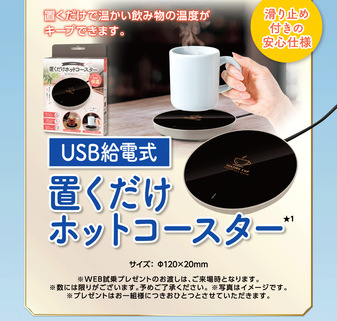置くだけで温かい飲み物の温度がキープできます。USB給電式置くだけホットコースター★1滑り止め付きの安心仕様サイズ:Φ120×20mm※WEB試乗プレゼントのお渡しは、ご来場時となります。※数には限りがございます。予めご了承ください。※写真はイメージです。※プレゼントはお一組様につきおひとつとさせていただきます。