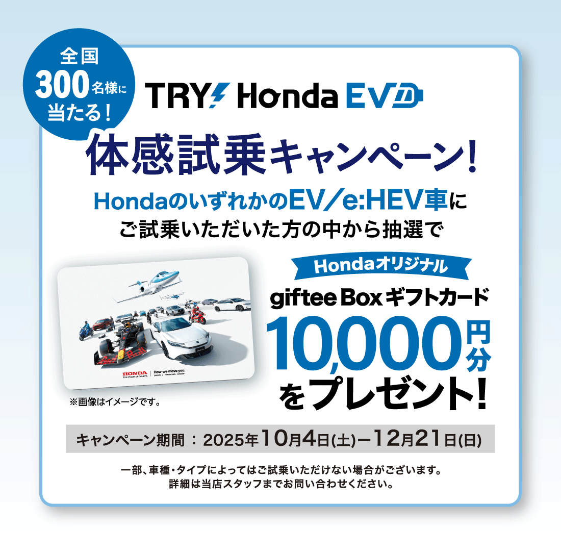 全国300名様に当たる!TRY⚡Honda EV 体感試乗キャンペーン!HondaのいずれかのEV/e:HEV車にご試乗いただいた方の中から抽選でHondaオリジナルgiftee Boxギフトカード10,000円分をプレゼント!キャンペーン期間:2025年10月4日(土)ー12月21日(日)一部、車種・タイプによってはご試乗いただけない場合がございます。	詳細は当店スタッフまでお問い合わせください。