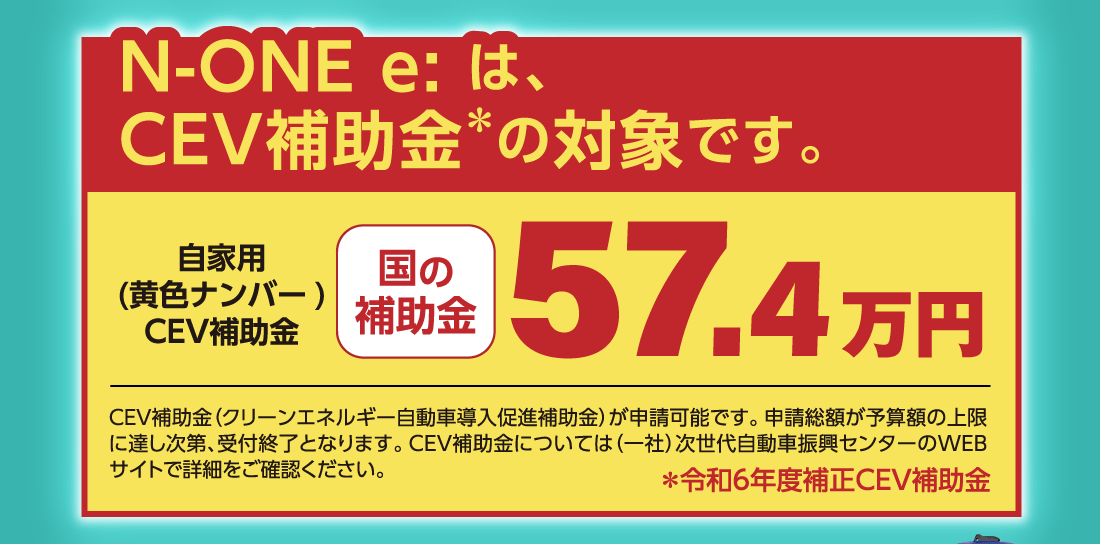 N-ONE e: は、CEV補助金+の対象です。自家用(黄色ナンバー)CEV補助金国の補助金57.4万円CEV補助金（クリーンエネルギー自動車導入促進補助金）が申請可能です。申請総額が予算額の上限に達し次第、受付終了となります。CEV補助金については（一社）次世代自動車振興センターのWEBサイトで詳細をご確認ください。+令和6年度補正CEV補助金