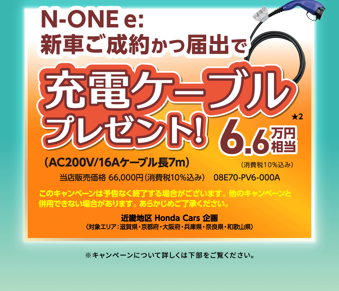 N-ONE e: 新車ご成約かつ届出で充電ケーブルプレゼント!6.6万円相当★2（消費税10%込み）（AC200V/16Aケーブル長7m）当店販売価格 66,000円（消費税10%込み）08E70-PV6-000A近畿地区 Honda Cars 企画〈対象エリア：滋賀県・京都府・大阪府・兵庫県・奈良県・和歌山県〉※キャンペーンについて詳しくは下部をご覧ください。