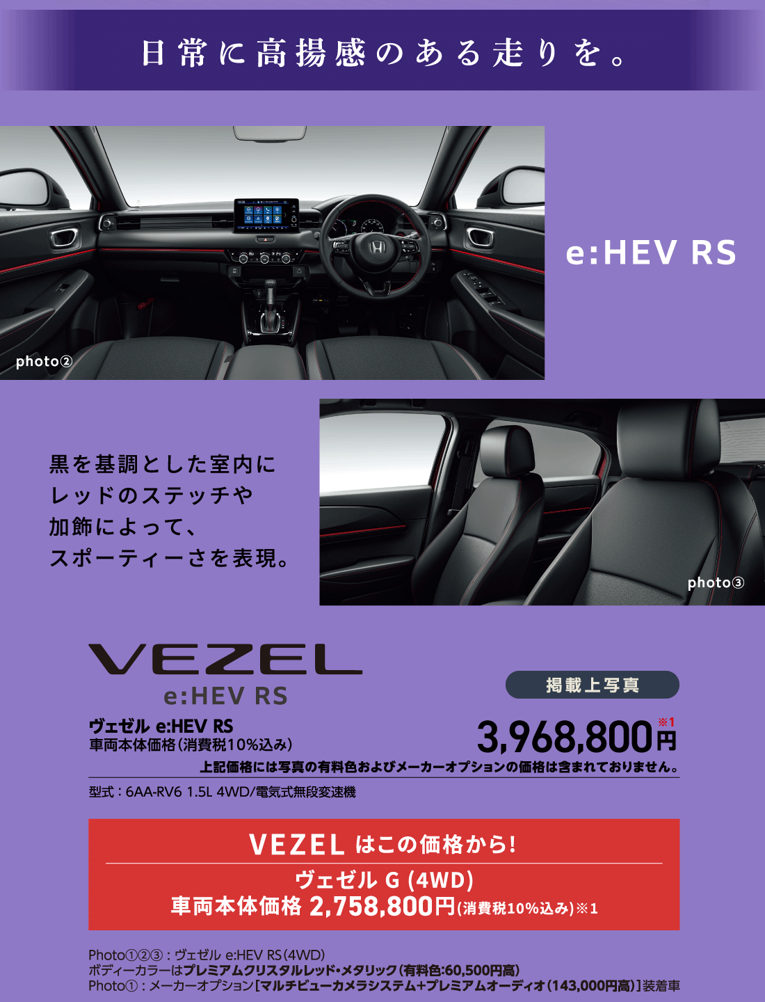日常に高揚感のある走りを。e:HEV RS 黒を基調とした室内にレッドのステッチや加飾によって、スポーティーさを表現。ヴェゼル e:HEV RS車両本体価格（消費税10%込み）掲載上写真3,968,800円※1上記価格には写真の有料色およびメーカーオプションの価格は含まれておりません。型式:6AA-RV6 1.5L 4WD/電気式無段変速機VEZEL はこの価格から!ヴェゼル G (4WD)車両本体価格2,758,800円(消費税10%込み)※1Photo①②③:ヴェゼル e:HEV RS（4WD）ボディーカラーはプレミアムクリスタルレッド・メタリック（有料色:60,500円高）Photo①:メーカーオプション［マルチビューカメラシステム+プレミアムオーディオ（143,000円高）]装着車