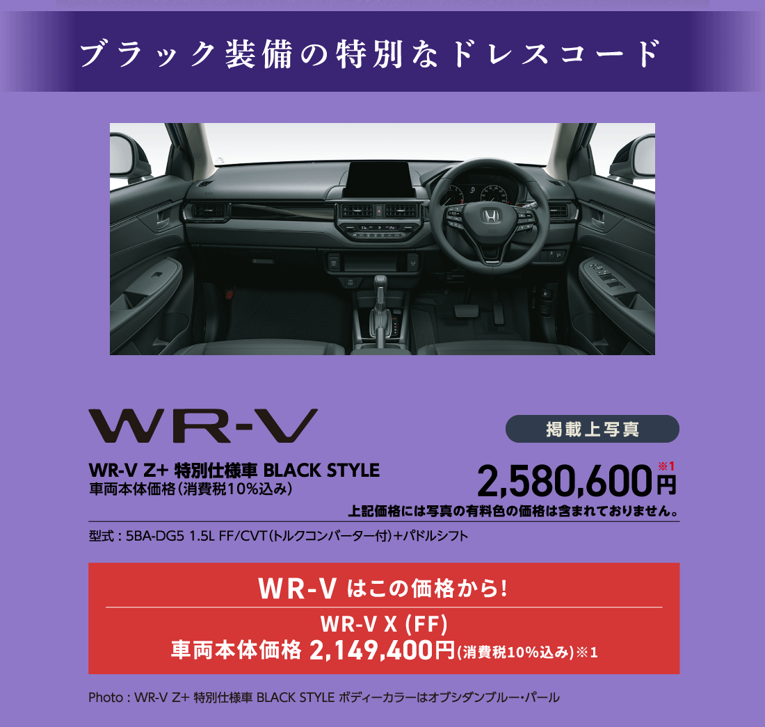 ブラック装備の特別なドレスコードWR-V Z+ 特別仕様車BLACK STYLE車両本体価格（消費税10%込み）掲載上写真2,580,600円※1上記価格には写真の有料色の価格は含まれておりません。型式:5BA-DG5 1.5L FF/CVT（トルクコンバーター付）+パドルシフトWR-V はこの価格から!WR-V X (FF)車両本体価格 2,149,400円(消費税10%込み)※1Photo:WR-V Z+特別仕様車BLACK STYLE ボディーカラーはオブシダンブルー・パール