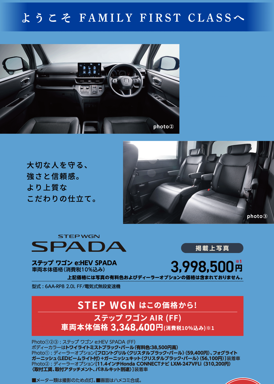 ようこそ FAMILY FIRST CLASSへ大切な人を守る、強さと信頼感。より上質なこだわりの仕立て。photo②photo③ステップ ワゴンe:HEV SPADA車両本体価格（消費税10%込み）掲載上写真3,998,500円※1上記価格には写真の有料色およびディーラーオプションの価格は含まれておりません。型式:6AA-RP8 2.0L FF/電気式無段変速機STEP WGN はこの価格から!ステップ ワゴン AIR (FF)車両本体価格3,348,400円(消費税10%込み)※1Photo①②③:ステップ ワゴンe:HEV SPADA(FF)ボディーカラーはトワイライトミストブラック・パール（有料色:38,500円高）Photo①:ディーラーオプション[フロントグリル〈クリスタルブラック・パール〉（59,400円）、フォグライトガーニッシュ〈LEDビームライト付〉+ガーニッシュキット〈クリスタルブラック・パール〉（56,100円）]装着車Photo②:ディーラーオプション[11.4インチHonda CONNECTナビ LXM-247VFLi（310,200円）〈取付工賃、取付アタッチメント、パネルキット別途〉]装着車■メーター類は撮影のため点灯。■画面はハメコミ合成。