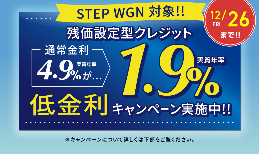 12/26 FRI まで!!STEP WGN 対象!!残価設定型クレジット通常金利実質年率4.9%が…実質年率1.9%低金利キャンペーン実施中!!※キャンペーンについて詳しくは下部をご覧ください。