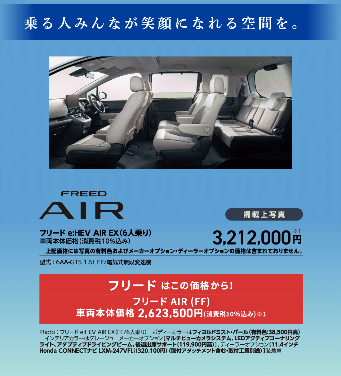 乗る人みんなが笑顔になれる空間を。フリードe:HEV AIR EX（6人乗り）車両本体価格（消費税10%込み）掲載上写真3,212,000円※1上記価格には写真の有料色およびメーカーオプション・ディーラーオプションの価格は含まれておりません。型式:6AA-GT5 1.5L FF/電気式無段変速機フリード はこの価格から!フリード AIR (FF)車両本体価格 2,623,500円(消費税10%込み)※1Photo:フリード e:HEV AIR EX（FF/6人乗り）ボディーカラーはフィヨルドミスト・パール（有料色:38,500円高）インテリアカラーはグレージュメーカーオプション[マルチビューカメラシステム、LEDアクティブコーナリングライト、アダプティブドライビングビーム、後退出庫サポート（119,900円高）]、ディーラーオプション[11.4インチ Honda CONNECTナビ LXM-247VFLi（320,100円）〈取付アタッチメント含む・取付工賃別途〉]装着車