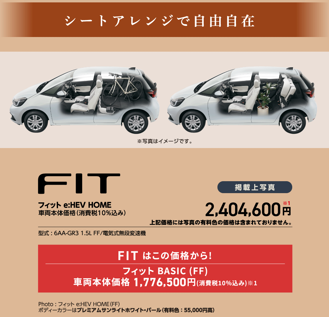 シートアレンジで自由自在※写真はイメージです。フィットe:HEV HOME車両本体価格（消費税10%込み）掲載上写真2,404,600円※1上記価格には写真の有料色の価格は含まれておりません。型式:6AA-GR3 1.5L FF/電気式無段変速機FITはこの価格から!フィットBASIC(FF)車両本体価格 1,776,500円(消費税10%込み)※1Photo:フィットe:HEV HOME（FF）ボディーカラーはプレミアムサンライトホワイト・パール（有料色:55,000円高）