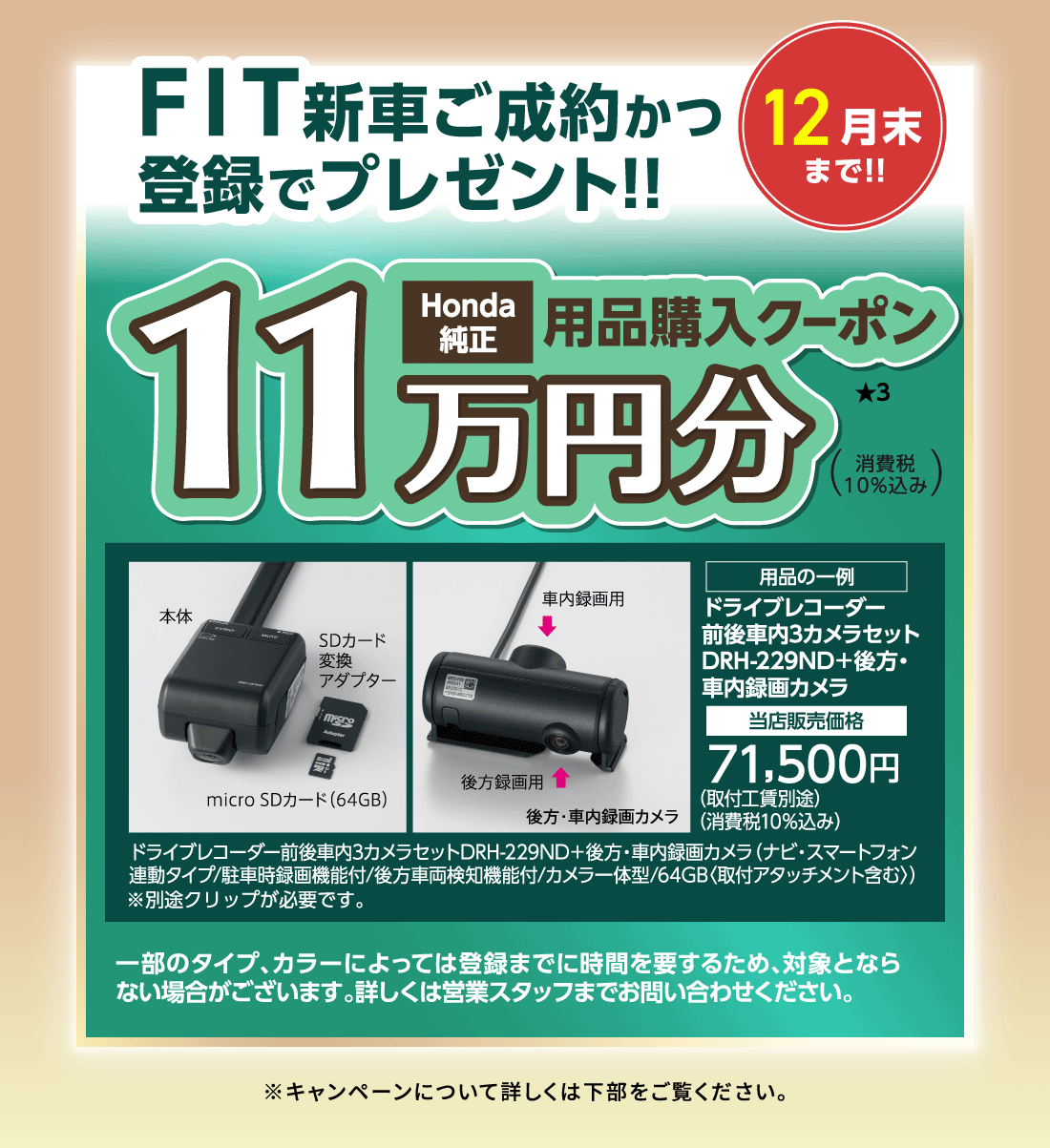 12月末まで!!FIT新車ご成約かつ登録でプレゼント!!Honda純正用品購入クーポン11万円分★3消費税10%込み用品の一例ドライブレコーダー前後車内3カメラセットDRH-229ND+後方・車内録画カメラ当店販売価格71,500円（取付工賃別途）（消費税10%込み）ドライブレコーダー前後車内3カメラセットDRH-229ND+後方・車内録画カメラ（ナビ・スマートフォン連動タイプ/駐車時録画機能付/後方車両検知機能付/カメラ一体型/64GB〈取付アタッチメント含む〉）一部のタイプ、カラーによっては登録までに時間を要するため、対象とならない場合がございます。詳しくは営業スタッフまでお問い合わせください。※キャンペーンについて詳しくは下部をご覧ください。