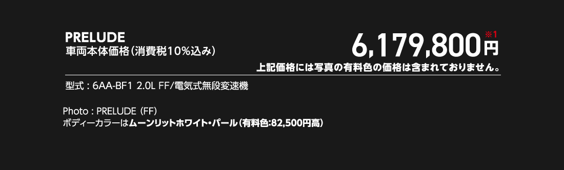 PRELUDE車両本体価格（消費税10%込み）6,179,800円※1上記価格には写真の有料色の価格は含まれておりません。型式:6AA-BF1 2.0L FF/電気式無段変速機Photo:PRELUDE（FF）ボディーカラーはムーンリットホワイト・パール（有料色:82,500円高）