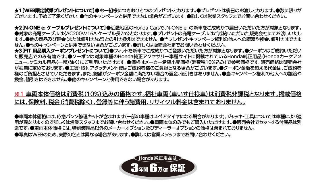 ★1[WEB限定試乗プレゼントについて]●お一組様につきおひとつのプレゼントとなります。●プレゼントは後日のお渡しとなります。●数に限りがございます。予めご了承ください。●他のキャンペーンと併用できない場合がございます。●詳しくは営業スタッフまでお問い合わせください。★2[N-ONE e: ケーブルプレゼントについて]●近畿地区のHonda Carsで、N-ONE e:の新車をご成約かつ届出いただいた方が対象となります。●対象の充電ケーブルは〈AC200V/16A ケーブル長7m〉となります。●プレゼントの充電ケーブルはご成約いただいた販売会社にてお渡しいたします。●他の商品及び現金（または値引きなど）との引き換えはできません。●当プレゼントキャンペーン権利の他人への譲渡や換金、値引きはできません。●他のキャンペーンと併用できない場合がございます。●詳しくは販売会社までお問い合わせください。★3[FIT 用品購入クーポンプレゼントについて]●フィットを新車でご成約かつご登録いただいた方が対象となります。●クーポンはご成約いただいた販売店でのみ有効です。●クーポンは対象車種のHonda純正アクセサリー車種サイトに掲載されているHonda純正用品（Hondaカーケアメニュー、ケミカル用品〈一部〉除く）にご利用いただけます。●価格はメーカー希望小売価格（消費税10%込み）で参考価格です。販売価格は販売会社が独自に定めております。●工賃・取付アタッチメント費はご成約者様のご負担となる場合がございます。●クーポン金額を超える代金は、ご成約者様のご負担とさせていただきます。また、総額がクーポン金額に満たない場合の返金、値引きはありません。●当キャンペーン権利の他人への譲渡や換金、値引きはできません。●他のキャンペーンと併用できない場合があります。※1車両本体価格は消費税（10%）込みの価格です。福祉車両（車いす仕様車）は消費税非課税となります。掲載価格には、保険料、税金（消費税除く）、登録等に伴う諸費用、リサイクル料金は含まれておりません。●車両本体価格には、応急パンク修理キットが含まれます(一部の車種はスペアタイヤになる場合があります)。ジャッキ・工具については車種により適用が異なりますので詳しくは営業スタッフまでお問い合わせください。●車両本体のみでもご購入いただけます。●販売会社でセットする付属品は別途です。●車両本体価格には、特別装備品以外のメーカーオプション及びディーラーオプションの価格は含まれておりません。●写真はWEBのため、実際の色とは異なる場合があります。●詳しくは営業スタッフまでお問い合わせください。Honda純正用品は3年間6万km保証